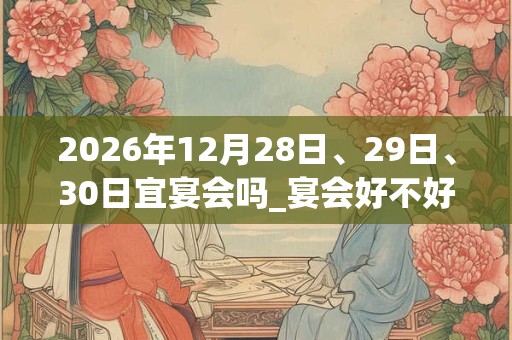 2026年12月28日、29日、30日宜宴会吗_宴会好不好