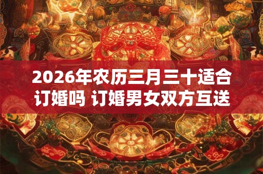 2026年农历三月三十适合订婚吗 订婚男女双方互送什么 2026年农历三月三十适合订婚吗 订婚男女双方互送什么
