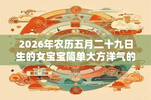 2026年农历五月二十九日生的女宝宝简单大方洋气的名字大全