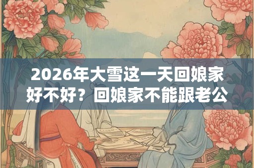 2026年大雪这一天回娘家好不好？回娘家不能跟老公睡吗？