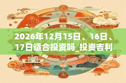 2026年12月15日、16日、17日适合投资吗_投资吉利吗