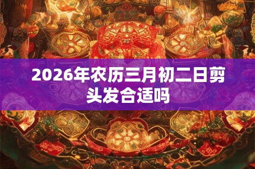2026年农历三月初二日剪头发合适吗