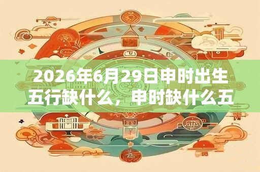 2026年6月29日申时出生五行缺什么，申时缺什么五行