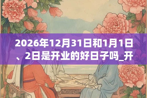 2026年12月31日和1月1日、2日是开业的好日子吗_开业可以吗