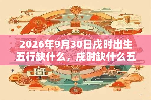 2026年9月30日戌时出生五行缺什么，戌时缺什么五行
