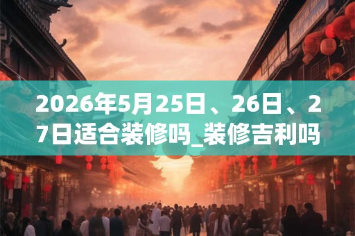 2026年5月25日、26日、27日适合装修吗_装修吉利吗