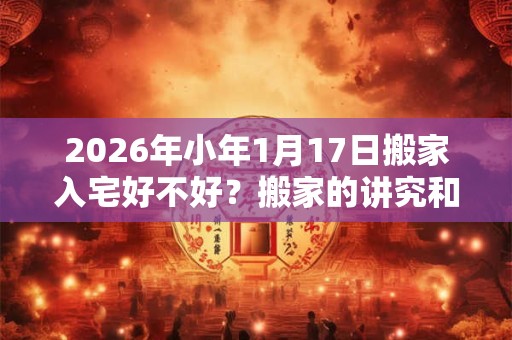 2026年小年1月17日搬家入宅好不好？搬家的讲究和忌讳？