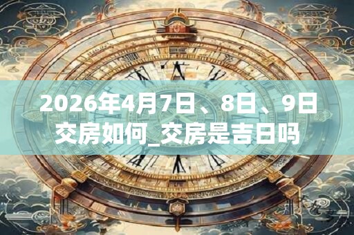2026年4月7日、8日、9日交房如何_交房是吉日吗 2026年4月7日、8日、9日交房如何_交房是吉日吗