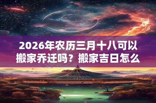 2026年农历三月十八可以搬家乔迁吗?搬家吉日怎么看? 2026年农历三月十八可以搬家乔迁吗?搬家吉日怎么看?