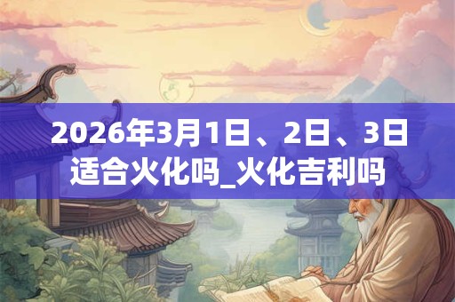2026年3月1日、2日、3日适合火化吗_火化吉利吗