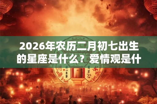 2026年农历二月初七出生的星座是什么?爱情观是什么? 2026年农历二月初七出生的星座是什么?爱情观是什么?