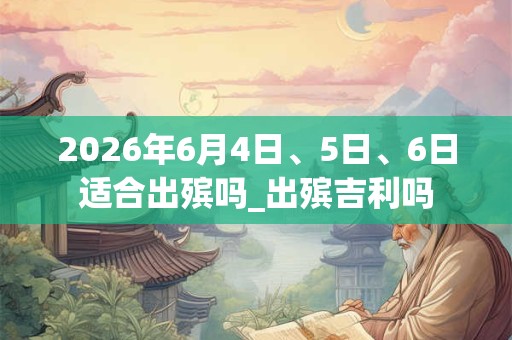 2026年6月4日、5日、6日适合出殡吗_出殡吉利吗