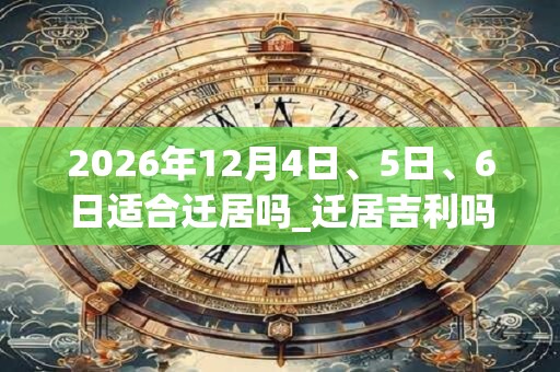 2026年12月4日、5日、6日适合迁居吗_迁居吉利吗