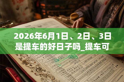 2026年6月1日、2日、3日是提车的好日子吗_提车可以吗