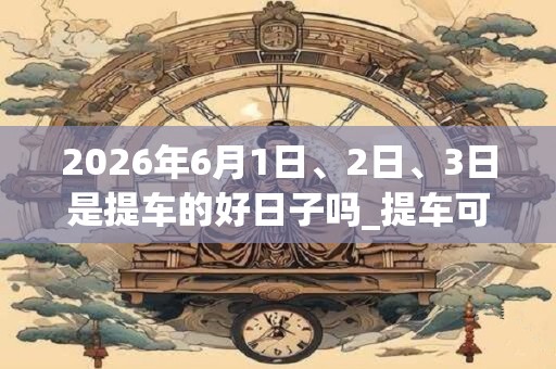 2026年6月1日、2日、3日是提车的好日子吗_提车可以吗