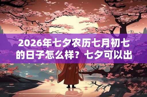2026年七夕农历七月初七的日子怎么样？七夕可以出殡吗？