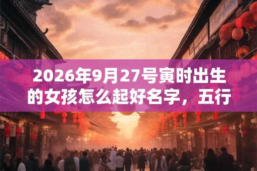 2026年9月27号寅时出生的女孩怎么起好名字,五行属什么 2026年9月27号寅时出生的女孩怎么起好名字,五行属什么