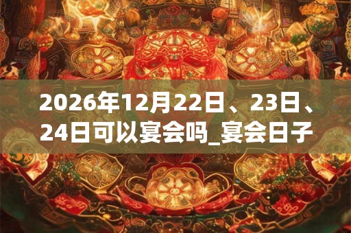 2026年12月22日、23日、24日可以宴会吗_宴会日子好吗