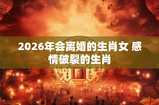 2026年会离婚的生肖女 感情破裂的生肖