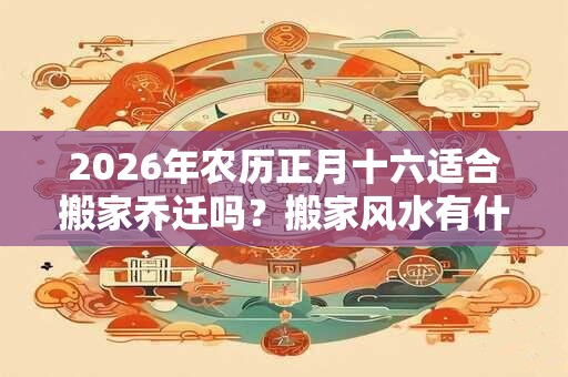 2026年农历正月十六适合搬家乔迁吗？搬家风水有什么？