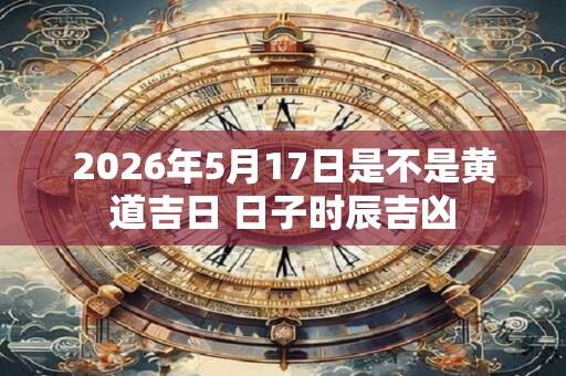 2026年5月17日是不是黄道吉日 日子时辰吉凶 2026年5月17日是不是黄道吉日 日子时辰吉凶