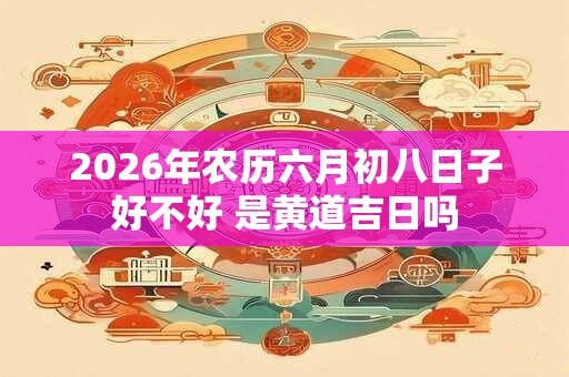 2026年农历六月初八日子好不好 是黄道吉日吗 2026年农历六月初八日子好不好 是黄道吉日吗