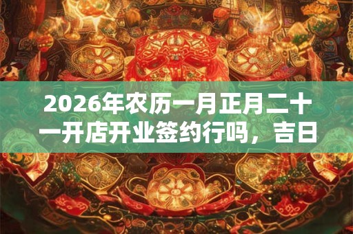2026年农历一月正月二十一开店开业签约行吗,吉日吗? 2026年农历一月正月二十一开店开业签约行吗,吉日吗?