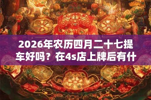 2026年农历四月二十七提车好吗？在4s店上牌后有什么要拿