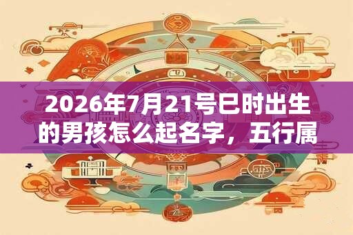 2026年7月21号巳时出生的男孩怎么起名字，五行属什么