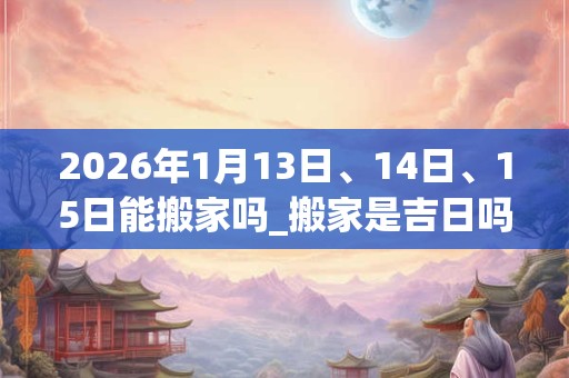 2026年1月13日、14日、15日能搬家吗_搬家是吉日吗