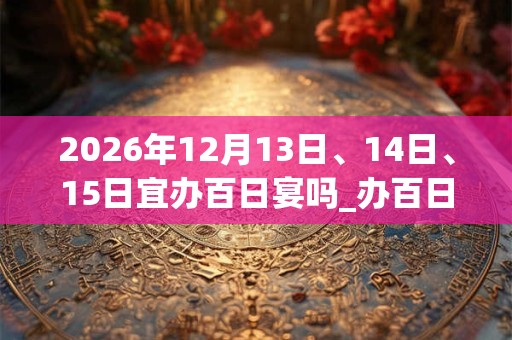 2026年12月13日、14日、15日宜办百日宴吗_办百日宴好不好