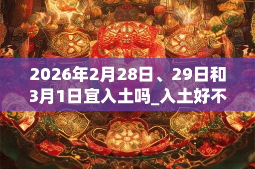2026年2月28日、29日和3月1日宜入土吗_入土好不好