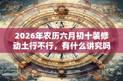 2026年农历六月初十装修动土行不行，有什么讲究吗？