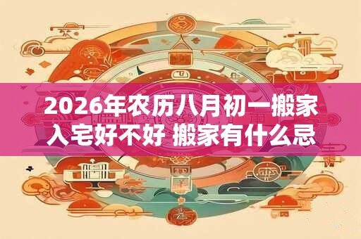 2026年农历八月初一搬家入宅好不好 搬家有什么忌讳