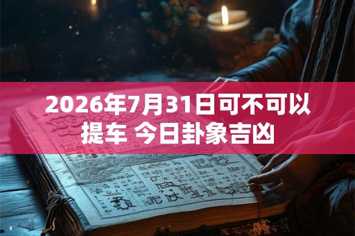 2026年7月31日可不可以提车 今日卦象吉凶 2026年7月31日可不可以提车 今日卦象吉凶