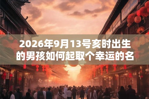 2026年9月13号亥时出生的男孩如何起取个幸运的名字，五行属什么
