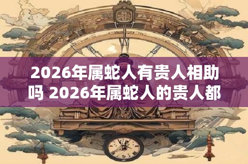 2026年属蛇人有贵人相助吗 2026年属蛇人的贵人都是谁