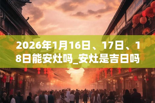 2026年1月16日、17日、18日能安灶吗_安灶是吉日吗