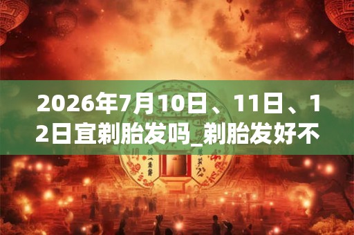 2026年7月10日、11日、12日宜剃胎发吗_剃胎发好不好