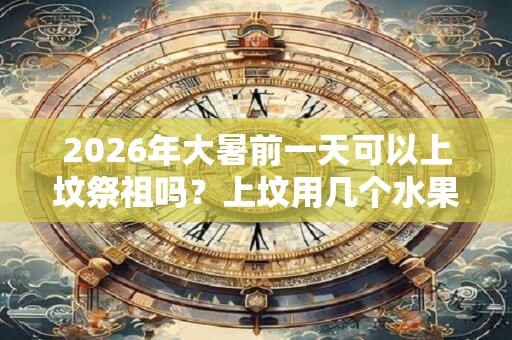 2026年大暑前一天可以上坟祭祖吗？上坟用几个水果？