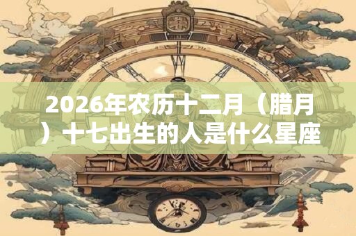 2026年农历十二月(腊月)十七出生的人是什么星座?和什么最配? 2026年农历十二月(腊月)十七出生的人是什么星座?和什么最配?