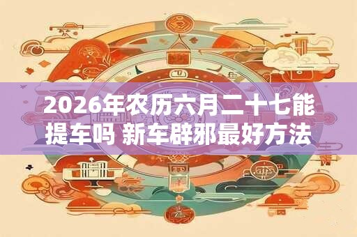 2026年农历六月二十七能提车吗 新车辟邪最好方法 2026年农历六月二十七能提车吗 新车辟邪最好方法