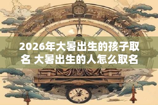 2026年大暑出生的孩子取名 大暑出生的人怎么取名 2026年大暑出生的孩子取名 大暑出生的人怎么取名