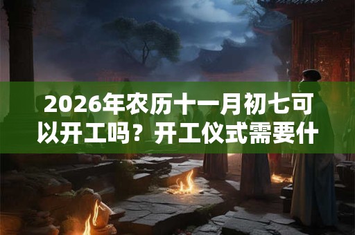 2026年农历十一月初七可以开工吗？开工仪式需要什么？