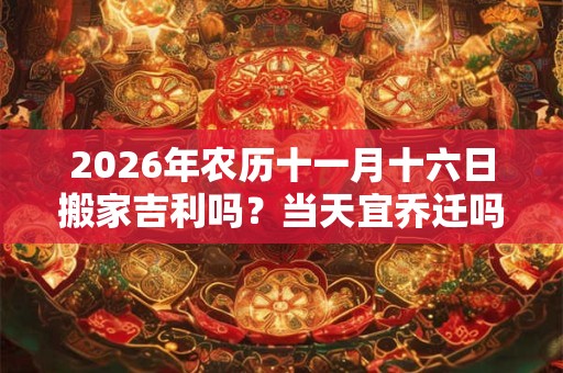 2026年农历十一月十六日搬家吉利吗？当天宜乔迁吗？