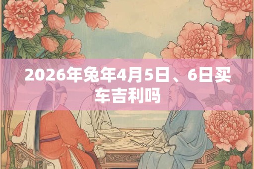 2026年兔年4月5日、6日买车吉利吗
