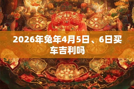 2026年兔年4月5日、6日买车吉利吗