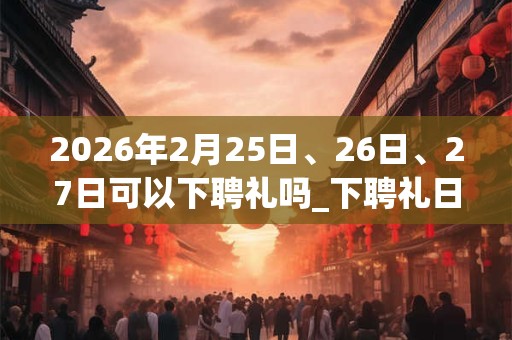 2026年2月25日、26日、27日可以下聘礼吗_下聘礼日子好吗