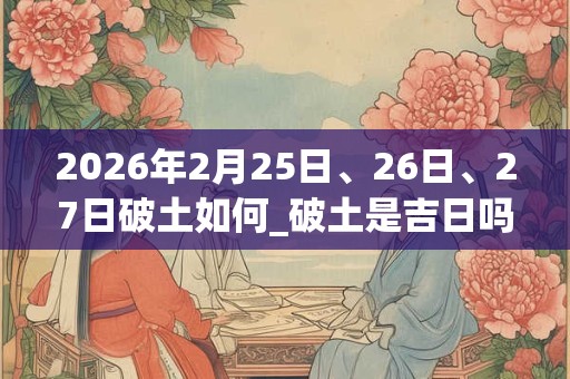 2026年2月25日、26日、27日破土如何_破土是吉日吗