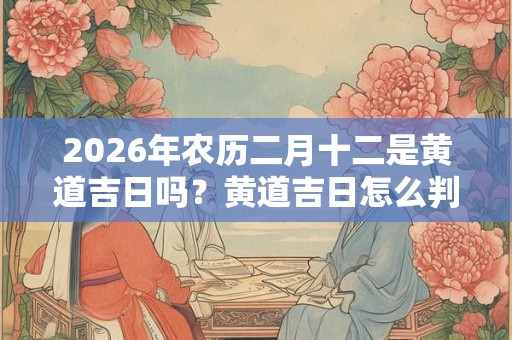 2026年农历二月十二是黄道吉日吗？黄道吉日怎么判断？